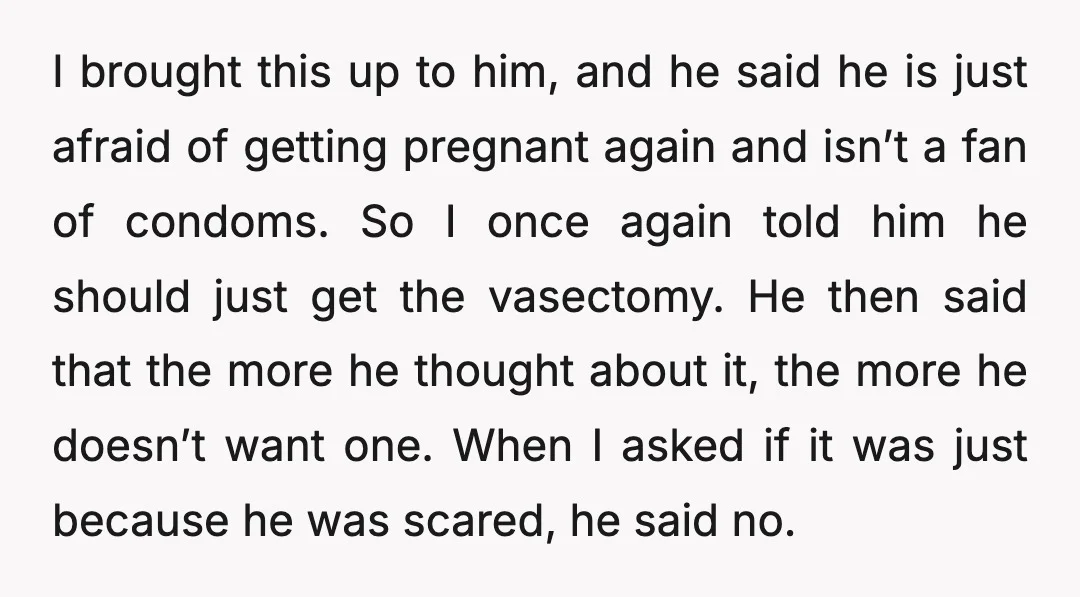 I brought this up to him, and he said he is just afraid of getting pregnant again and isn’t a fan of condoms. So I once again told him he...