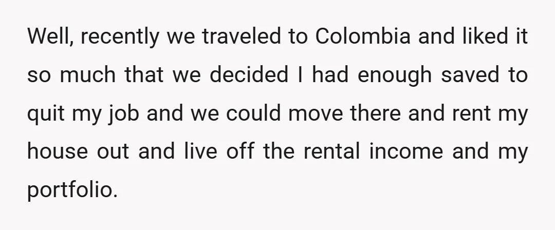 Well, recently we traveled to Colombia and liked it so much that we decided I had enough saved to quit my job and we could move there and rent my...