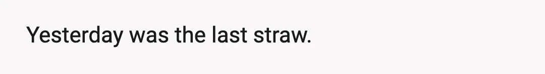 Yesterday was the last straw.