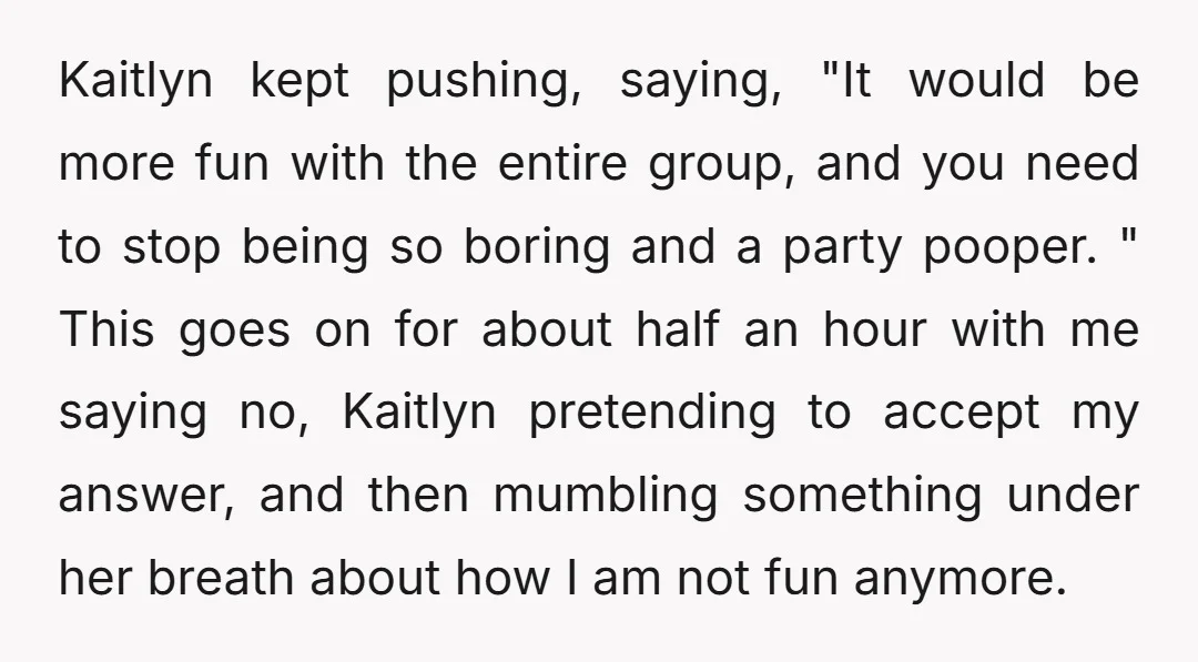 Kaitlyn kept pushing, saying, "It would be more fun with the entire group, and you need to stop being so boring and a party pooper. " This goes on for...