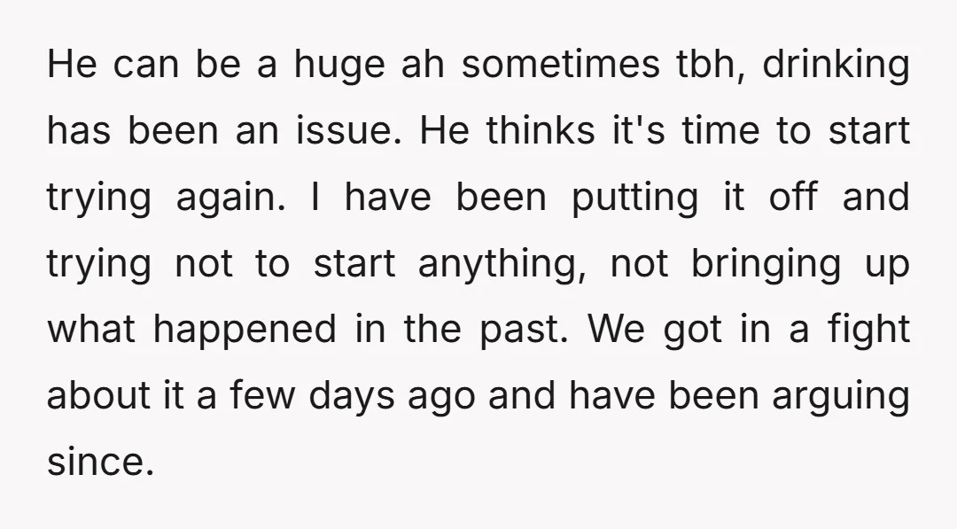 He can be a huge ah sometimes tbh, drinking has been an issue. He thinks it's time to start trying again. I have been putting it off and trying not...