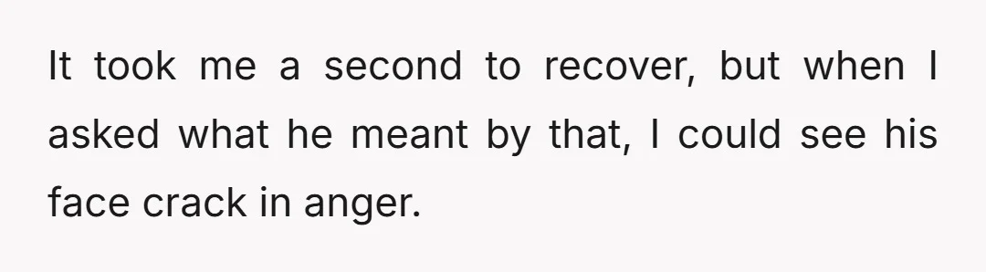 It took me a second to recover, but when I asked what he meant by that, I could see his face crack in anger.
