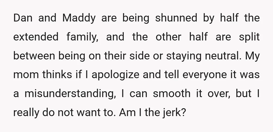 Dan and Maddy are being shunned by half the extended family, and the other half are split between being on their side or staying neutral. My mom thinks if I...