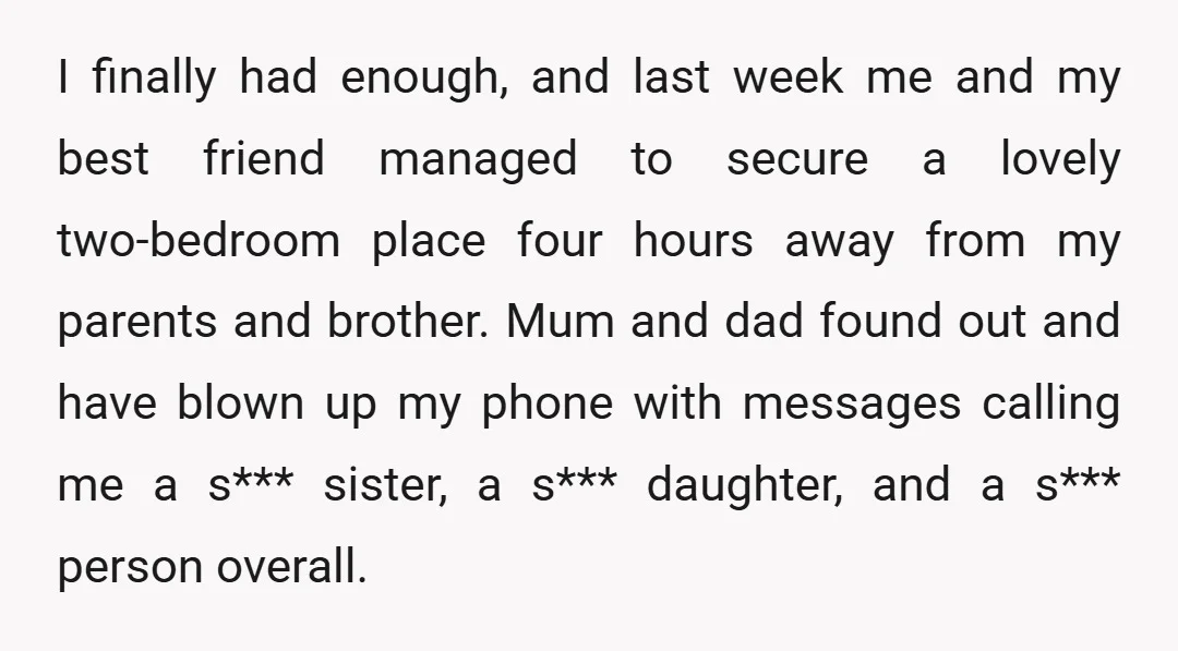 I finally had enough, and last week me and my best friend managed to secure a lovely two-bedroom place four hours away from my parents and brother. Mum and dad...