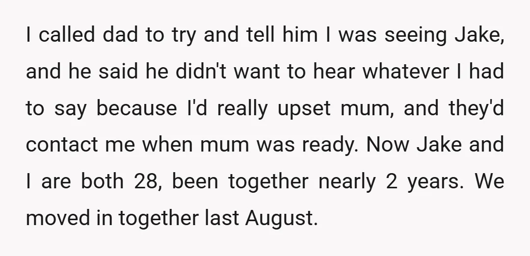 I called dad to try and tell him I was seeing Jake, and he said he didn't want to hear whatever I had to say because I'd really upset mum,...