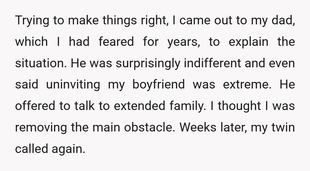 Trying to make things right, I came out to my dad, which I had feared for years, to explain the situation. He was surprisingly indifferent and even said uninviting my...