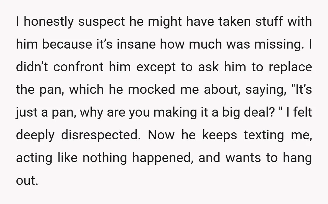 I honestly suspect he might have taken stuff with him because it’s insane how much was missing. I didn’t confront him except to ask him to replace the pan, which...