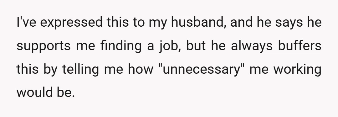 I've expressed this to my husband, and he says he supports me finding a job, but he always buffers this by telling me how "unnecessary" me working would be.