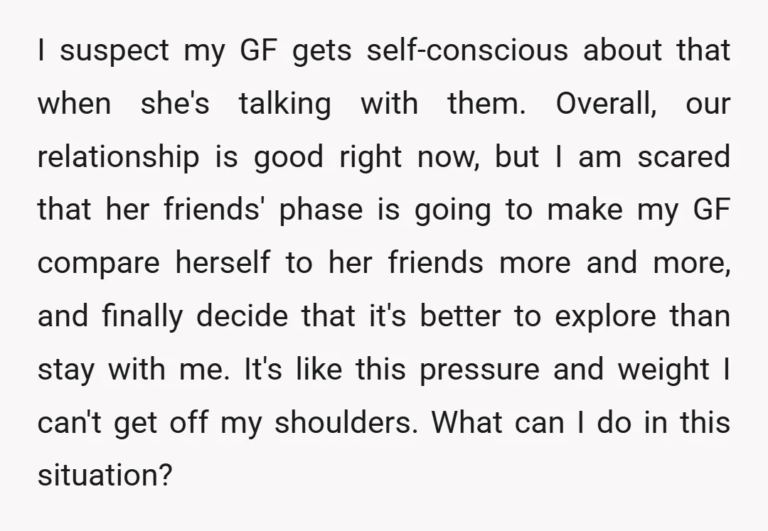 I suspect my GF gets self-conscious about that when she's talking with them. Overall, our relationship is good right now, but I am scared that her friends' phase is going...