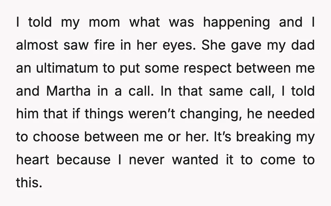 I told my mom what was happening and I almost saw fire in her eyes. She gave my dad an ultimatum to put some respect between me and Martha in...
