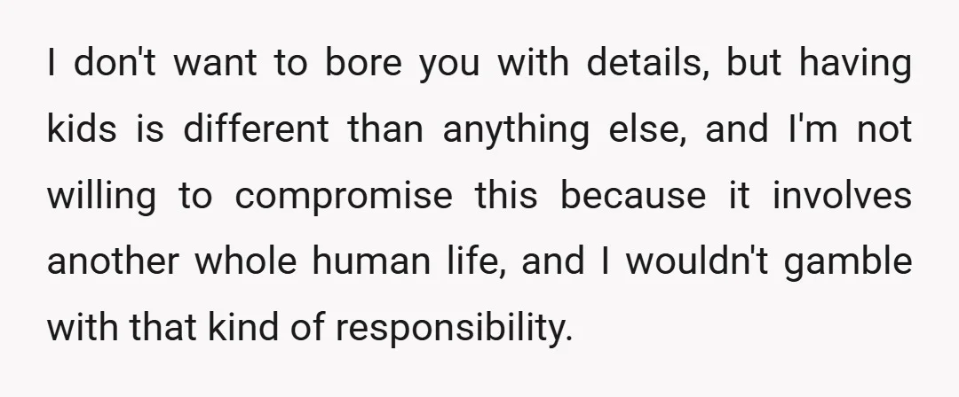 I don't want to bore you with details, but having kids is different than anything else, and I'm not willing to compromise this because it involves another whole human life,...