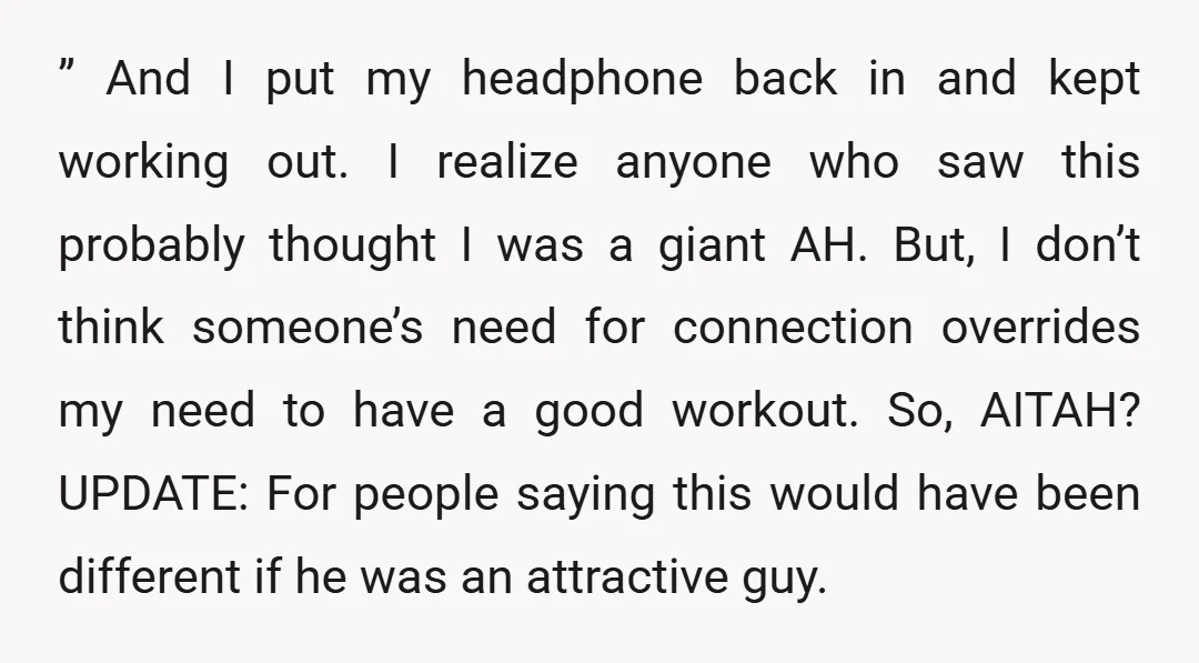 ” And I put my headphone back in and kept working out. I realize anyone who saw this probably thought I was a giant AH. But, I don’t think someone’s...