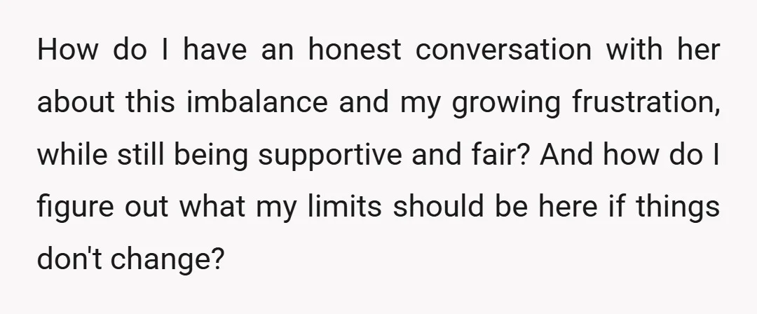 How do I have an honest conversation with her about this imbalance and my growing frustration, while still being supportive and fair? And how do I figure out what my...