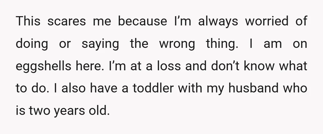 This scares me because I’m always worried of doing or saying the wrong thing. I am on eggshells here. I’m at a loss and don’t know what to do. I...