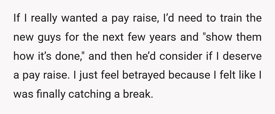 If I really wanted a pay raise, I’d need to train the new guys for the next few years and "show them how it’s done," and then he’d consider if...