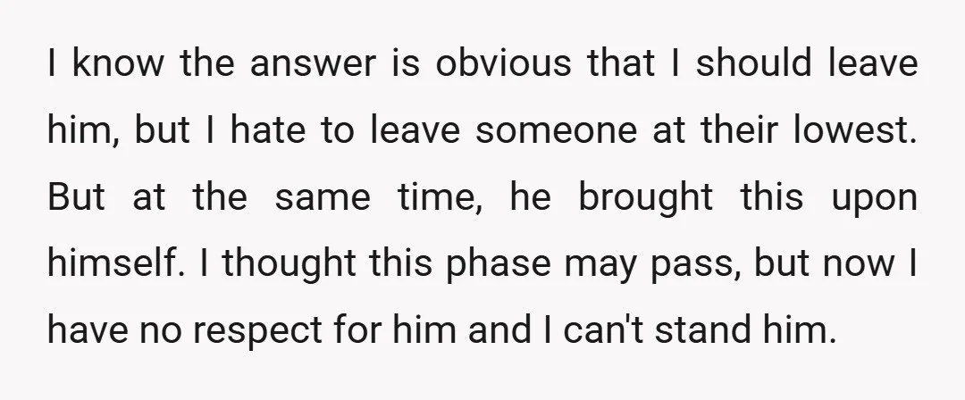 I know the answer is obvious that I should leave him, but I hate to leave someone at their lowest. But at the same time, he brought this upon himself....