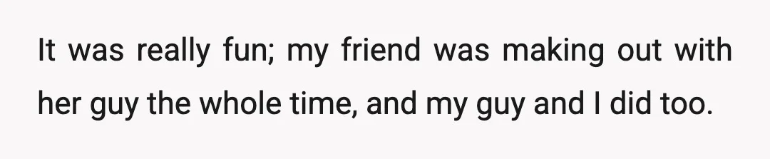It was really fun; my friend was making out with her guy the whole time, and my guy and I did too.