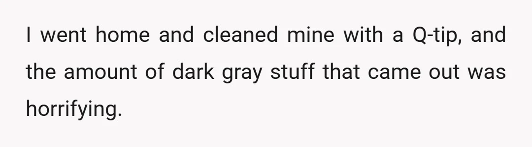 I went home and cleaned mine with a Q-tip, and the amount of dark gray stuff that came out was horrifying.