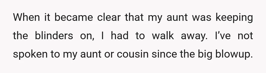 When it became clear that my aunt was keeping the blinders on, I had to walk away. I’ve not spoken to my aunt or cousin since the big blowup.