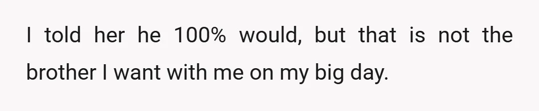 I told her he 100% would, but that is not the brother I want with me on my big day.