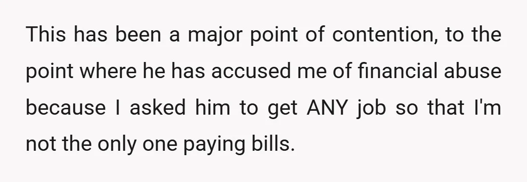 This has been a major point of contention, to the point where he has accused me of financial abuse because I asked him to get ANY job so that I'm...