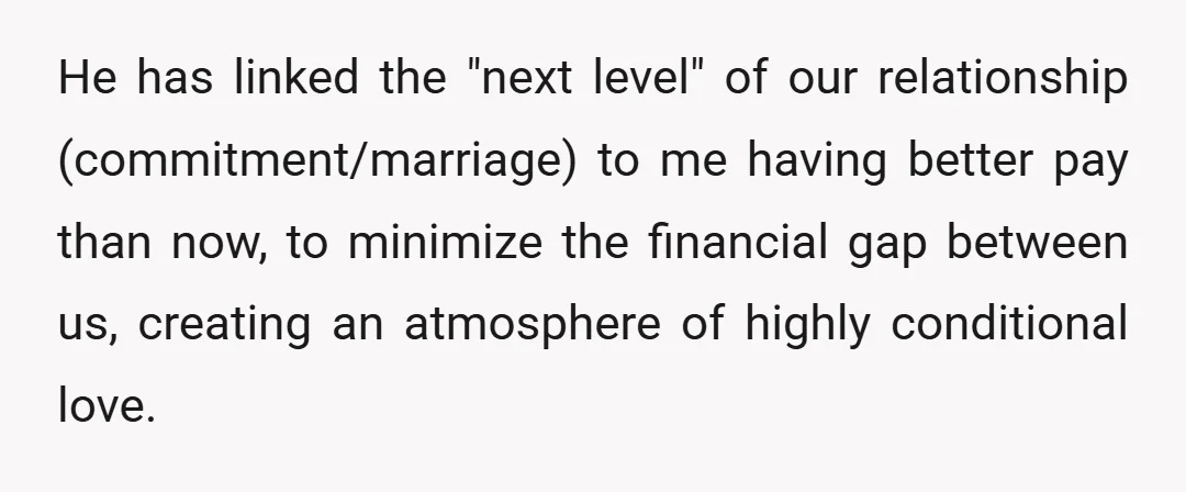 He has linked the "next level" of our relationship (commitment/marriage) to me having better pay than now, to minimize the financial gap between us, creating an atmosphere of highly conditional...