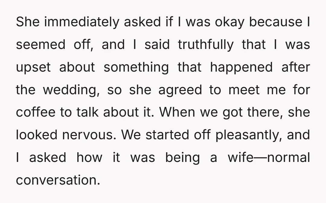 She immediately asked if I was okay because I seemed off, and I said truthfully that I was upset about something that happened after the wedding, so she agreed to...