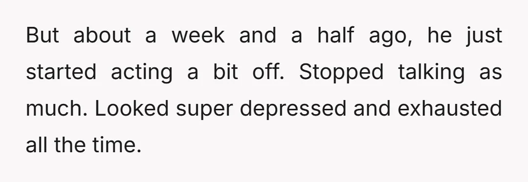But about a week and a half ago, he just started acting a bit off. Stopped talking as much. Looked super depressed and exhausted all the time.