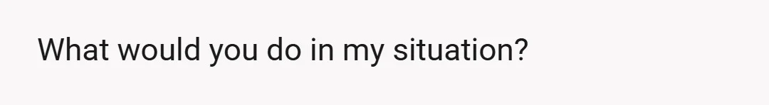 What would you do in my situation?