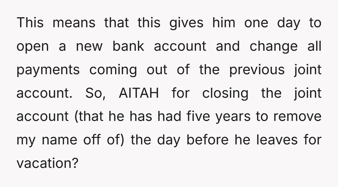This means that this gives him one day to open a new bank account and change all payments coming out of the previous joint account. So, AITAH for closing the...