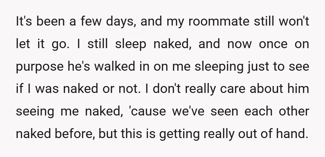 It's been a few days, and my roommate still won't let it go. I still sleep naked, and now once on purpose he's walked in on me sleeping just to...