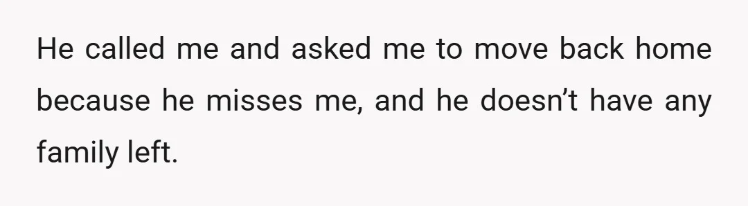 He called me and asked me to move back home because he misses me, and he doesn’t have any family left.