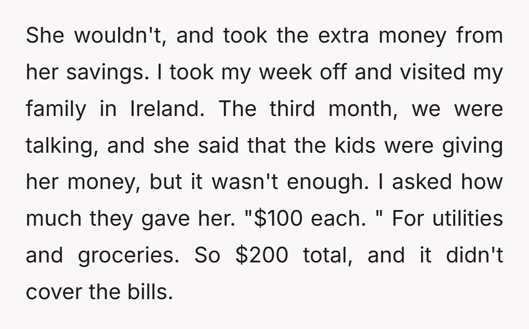 She wouldn't, and took the extra money from her savings. I took my week off and visited my family in Ireland. The third month, we were talking, and she said...