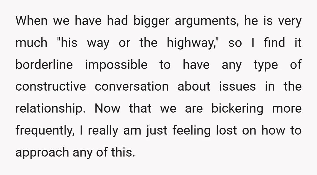 When we have had bigger arguments, he is very much "his way or the highway," so I find it borderline impossible to have any type of constructive conversation about issues...