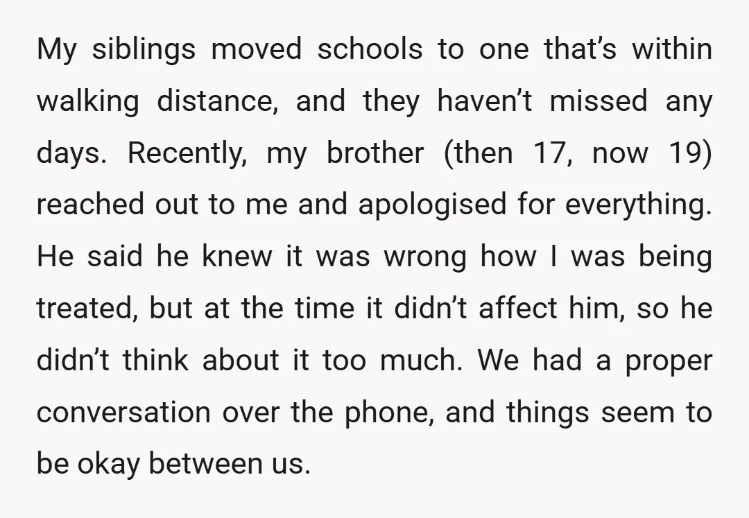 My siblings moved schools to one that’s within walking distance, and they haven’t missed any days. Recently, my brother (then 17, now 19) reached out to me and apologised for...