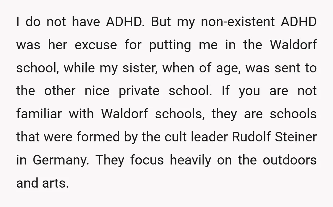 I do not have ADHD. But my non-existent ADHD was her excuse for putting me in the Waldorf school, while my sister, when of age, was sent to the other...