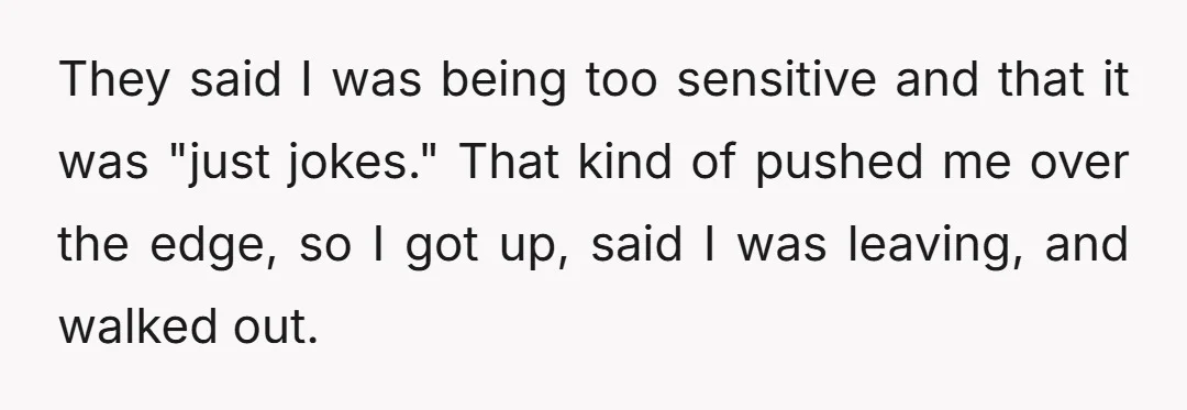 They said I was being too sensitive and that it was "just jokes." That kind of pushed me over the edge, so I got up, said I was leaving, and...