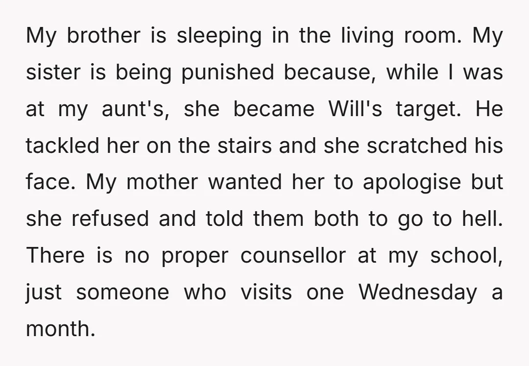 My brother is sleeping in the living room. My sister is being punished because, while I was at my aunt's, she became Will's target. He tackled her on the stairs...