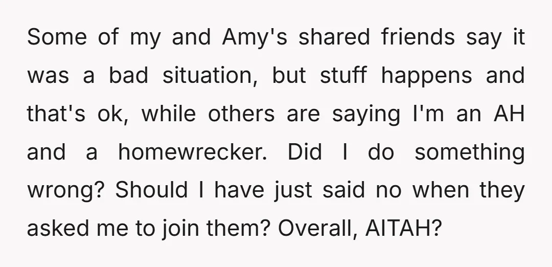 Some of my and Amy's shared friends say it was a bad situation, but stuff happens and that's ok, while others are saying I'm an AH and a homewrecker. Did...