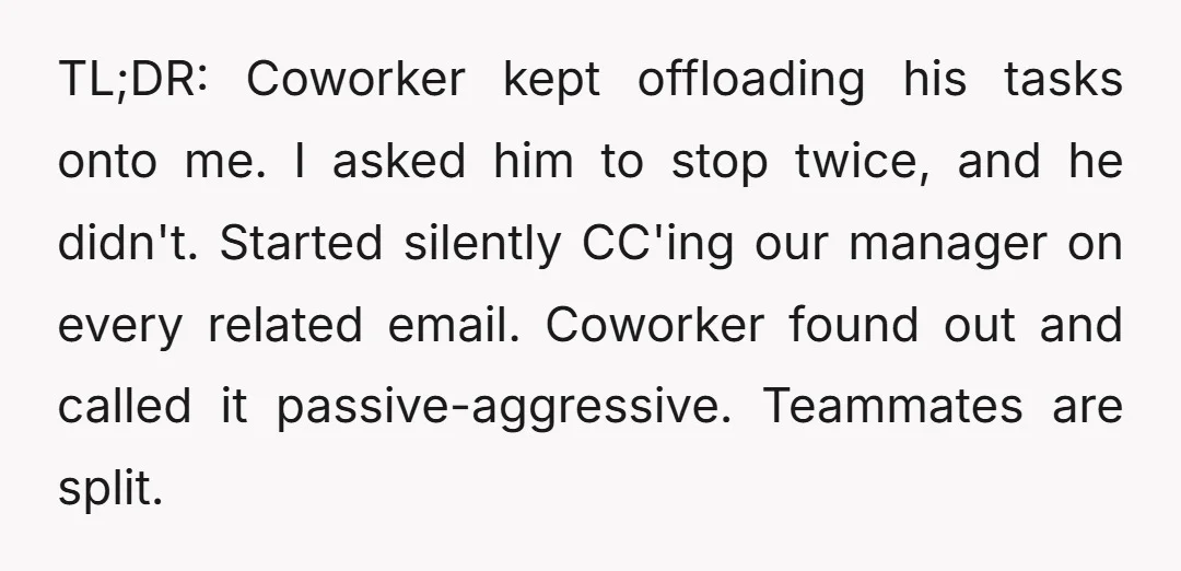 TL;DR: Coworker kept offloading his tasks onto me. I asked him to stop twice, and he didn't. Started silently CC'ing our manager on every related email. Coworker found out and...