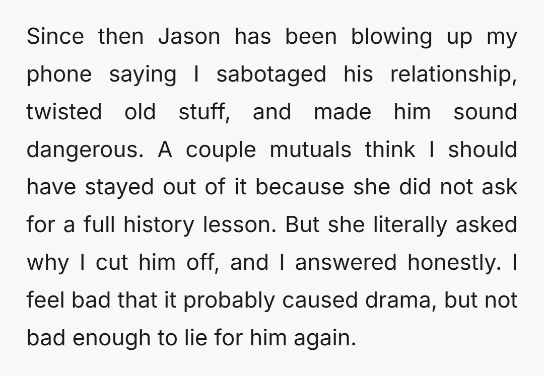 Since then Jason has been blowing up my phone saying I sabotaged his relationship, twisted old stuff, and made him sound dangerous. A couple mutuals think I should have stayed...