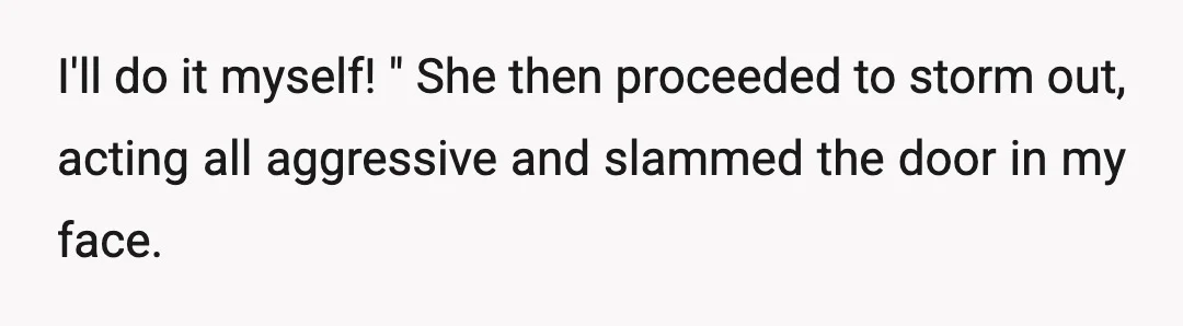 I'll do it myself! " She then proceeded to storm out, acting all aggressive and slammed the door in my face.