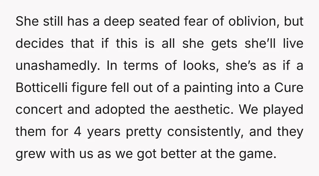 She still has a deep seated fear of oblivion, but decides that if this is all she gets she’ll live unashamedly. In terms of looks, she’s as if a Botticelli...