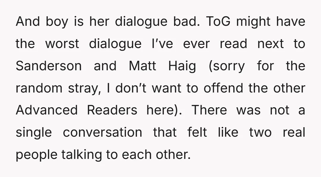 And boy is her dialogue bad. ToG might have the worst dialogue I’ve ever read next to Sanderson and Matt Haig (sorry for the random stray, I don’t want to...