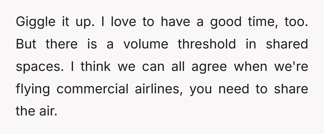 Giggle it up. I love to have a good time, too. But there is a volume threshold in shared spaces. I think we can all agree when we're flying commercial...