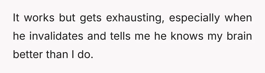 It works but gets exhausting, especially when he invalidates and tells me he knows my brain better than I do.