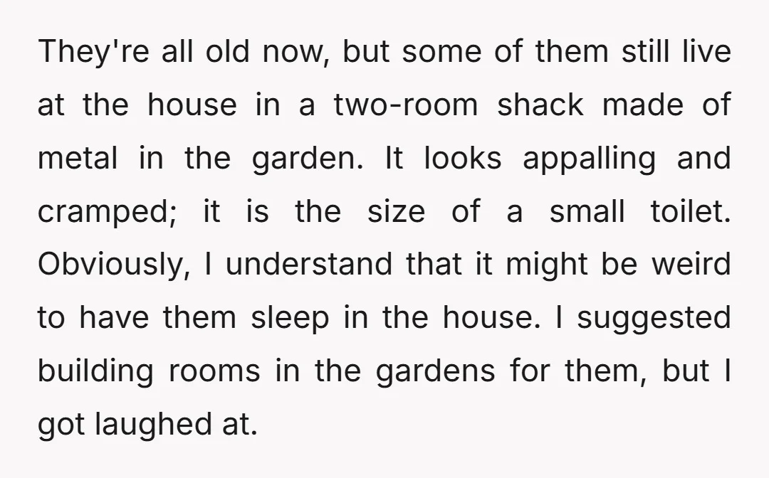 They're all old now, but some of them still live at the house in a two-room shack made of metal in the garden. It looks appalling and cramped; it is...