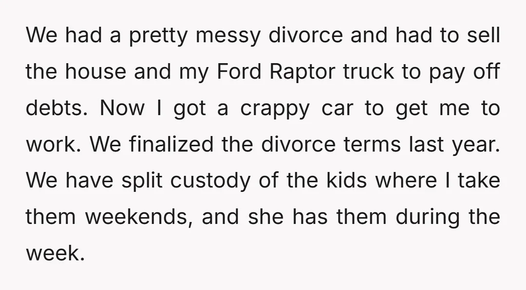 We had a pretty messy divorce and had to sell the house and my Ford Raptor truck to pay off debts. Now I got a crappy car to get me...