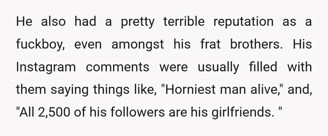 He also had a pretty terrible reputation as a fuckboy, even amongst his frat brothers. His Instagram comments were usually filled with them saying things like, "Horniest man alive," and,...