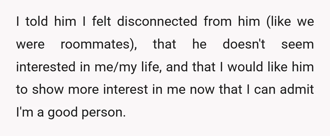 I told him I felt disconnected from him (like we were roommates), that he doesn't seem interested in me/my life, and that I would like him to show more interest...